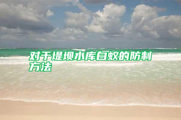 对于堤坝水库白蚁的防制方法