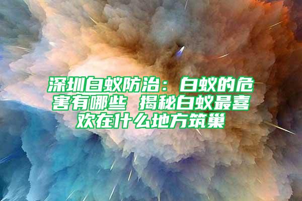 深圳白蚁防治：白蚁的危害有哪些 揭秘白蚁最喜欢在什么地方筑巢