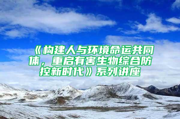 《构建人与环境命运共同体，重启有害生物综合防控新时代》系列讲座