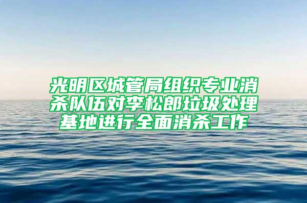 光明区城管局组织专业消杀队伍对李松郎垃圾处理基地进行全面消杀工作