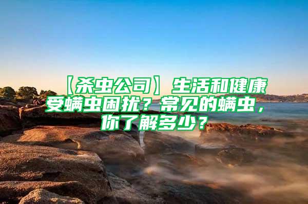 【杀虫公司】生活和健康受螨虫困扰？常见的螨虫，你了解多少？