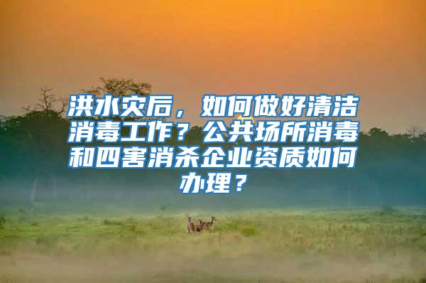 洪水灾后，如何做好清洁消毒工作？公共场所消毒和四害消杀企业资质如何办理？