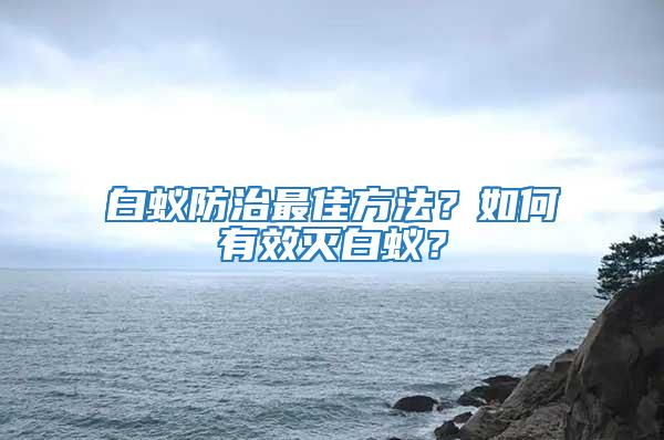 白蚁防治最佳方法？如何有效灭白蚁？