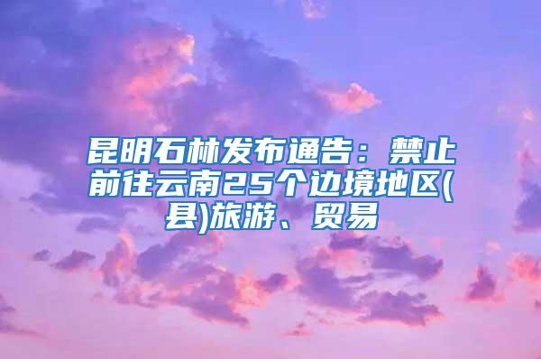 昆明石林发布通告：禁止前往云南25个边境地区(县)旅游、贸易