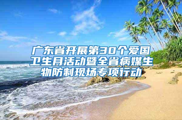 广东省开展第30个爱国卫生月活动暨全省病媒生物防制现场专项行动