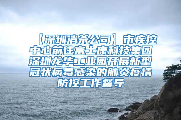 【深圳消杀公司】市疾控中心前往富士康科技集团深圳龙华工业园开展新型冠状病毒感染的肺炎疫情防控工作督导