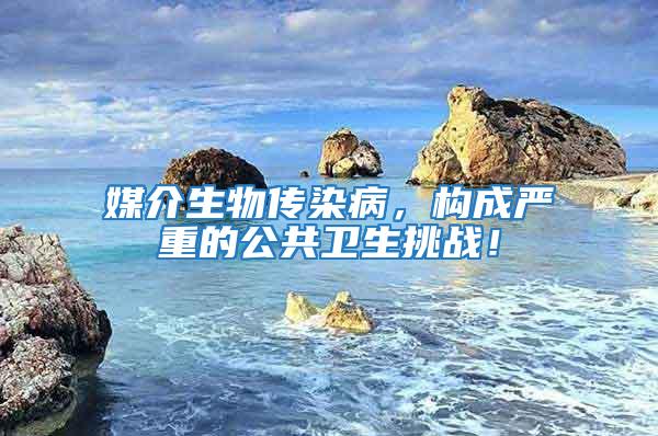 媒介生物传染病，构成严重的公共卫生挑战！