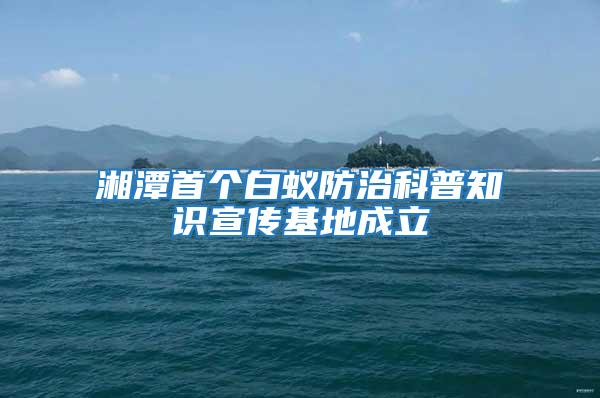 湘潭首个白蚁防治科普知识宣传基地成立