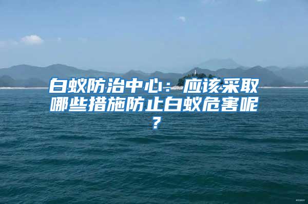 白蚁防治中心：应该采取哪些措施防止白蚁危害呢？