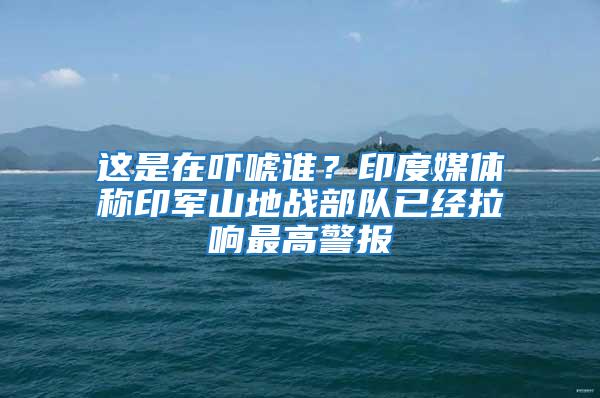 这是在吓唬谁？印度媒体称印军山地战部队已经拉响最高警报