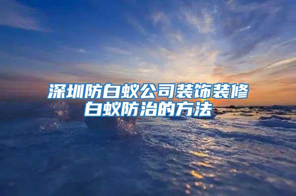 深圳防白蚁公司装饰装修白蚁防治的方法