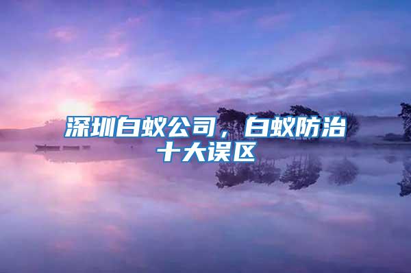 深圳白蚁公司，白蚁防治十大误区