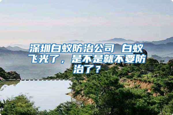 深圳白蚁防治公司 白蚁飞光了，是不是就不要防治了？