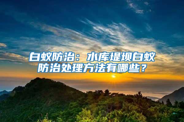 白蚁防治：水库堤坝白蚁防治处理方法有哪些？