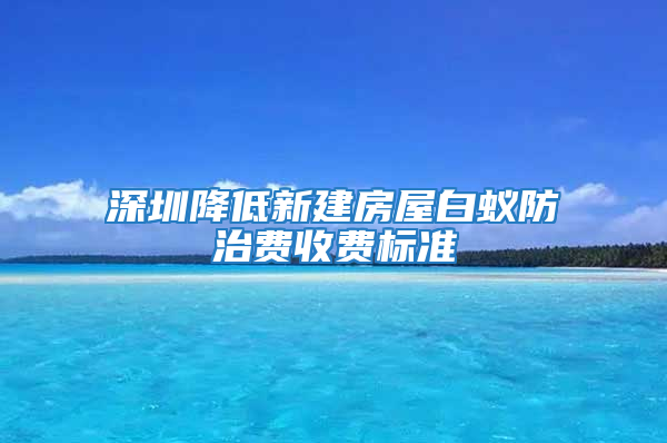 深圳降低新建房屋白蚁防治费收费标准