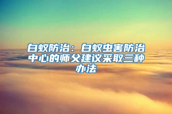 白蚁防治：白蚁虫害防治中心的师父建议采取三种办法