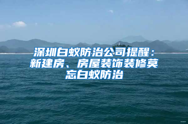 深圳白蚁防治公司提醒：新建房、房屋装饰装修莫忘白蚁防治