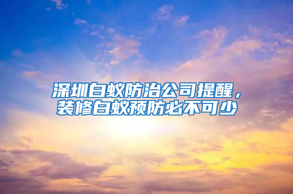 深圳白蚁防治公司提醒，装修白蚁预防必不可少