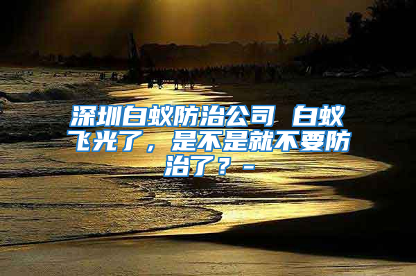 深圳白蚁防治公司 白蚁飞光了，是不是就不要防治了？-