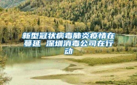 新型冠状病毒肺炎疫情在蔓延 深圳消毒公司在行动